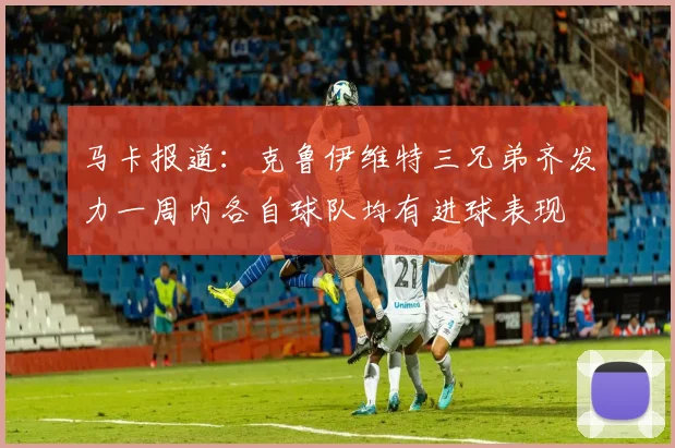 马卡报道：克鲁伊维特三兄弟齐发力一周内各自球队均有进球表现
