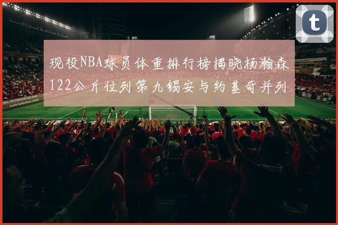 现役NBA球员体重排行榜揭晓杨瀚森122公斤位列第九锡安与约基奇并列第三