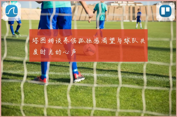 塔图姆谈养伤孤独感渴望与球队共度时光的心声