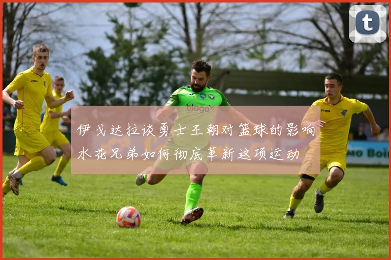 伊戈达拉谈勇士王朝对篮球的影响水花兄弟如何彻底革新这项运动