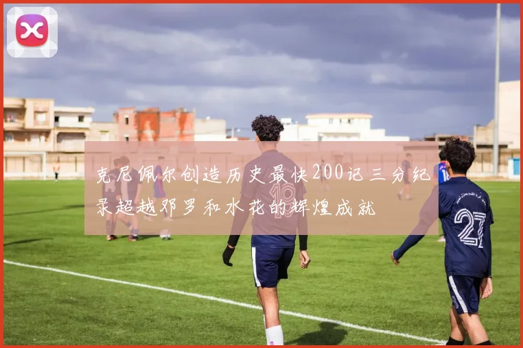 克尼佩尔创造历史最快200记三分纪录超越邓罗和水花的辉煌成就