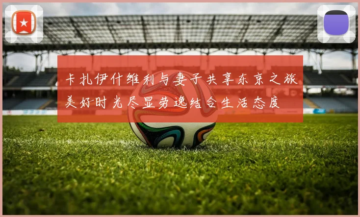 卡扎伊什维利与妻子共享东京之旅美好时光尽显劳逸结合生活态度