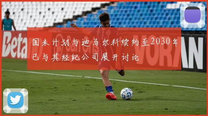 国米计划与迪马尔科续约至2030年已与其经纪公司展开讨论