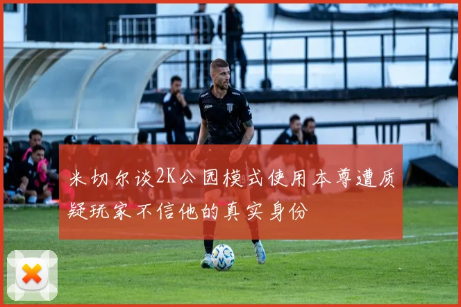 米切尔谈2K公园模式使用本尊遭质疑玩家不信他的真实身份