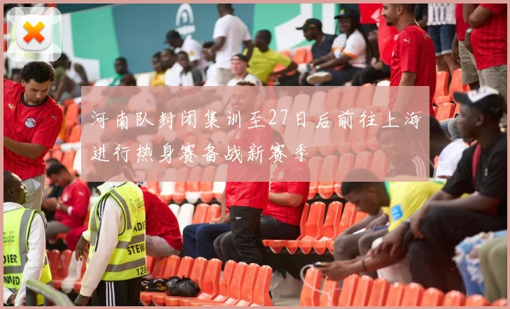 河南队封闭集训至27日后前往上海进行热身赛备战新赛季