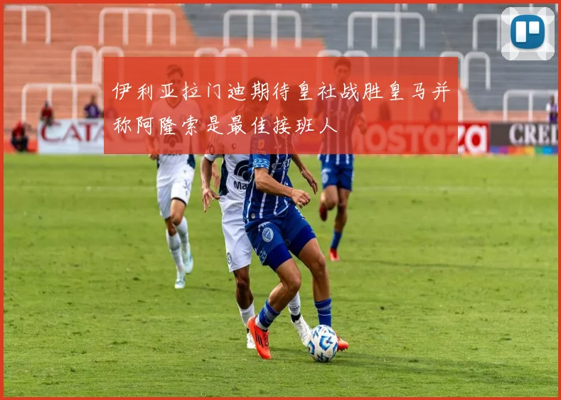 伊利亚拉门迪期待皇社战胜皇马并称阿隆索是最佳接班人
