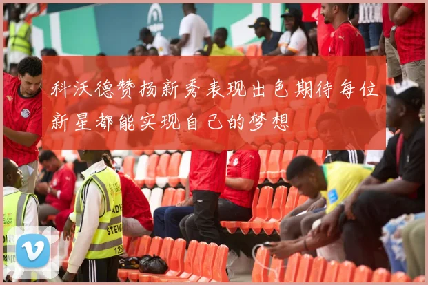 科沃德赞扬新秀表现出色期待每位新星都能实现自己的梦想