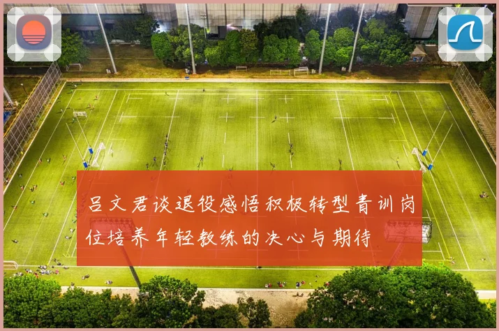 吕文君谈退役感悟积极转型青训岗位培养年轻教练的决心与期待