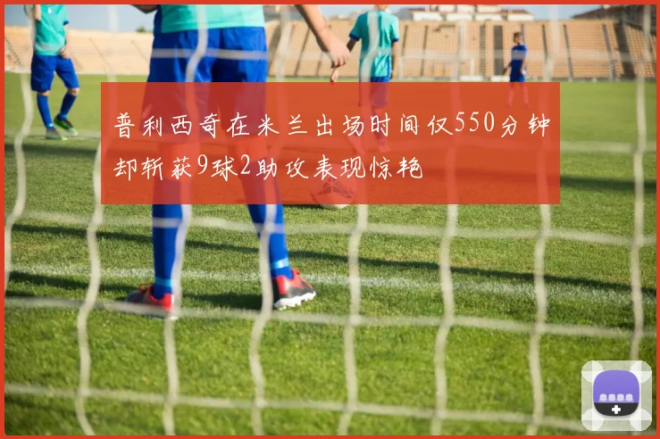 普利西奇在米兰出场时间仅550分钟却斩获9球2助攻表现惊艳