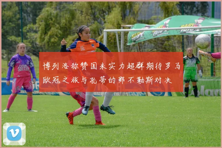 博列洛称赞国米实力超群期待罗马欧冠之旅与孔蒂的那不勒斯对决