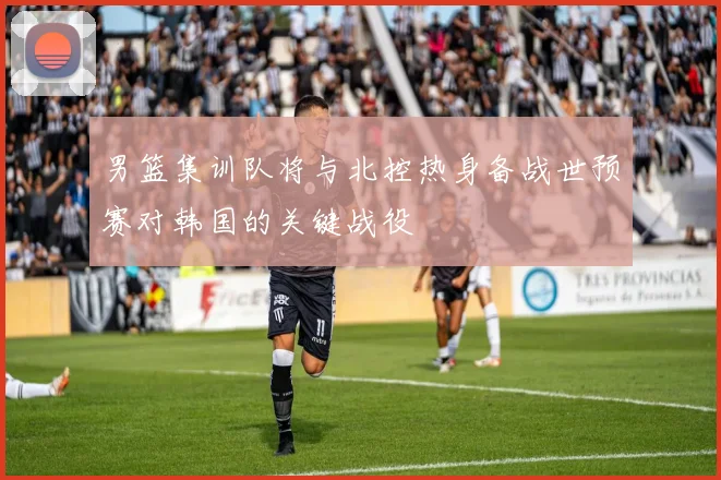 男篮集训队将与北控热身备战世预赛对韩国的关键战役