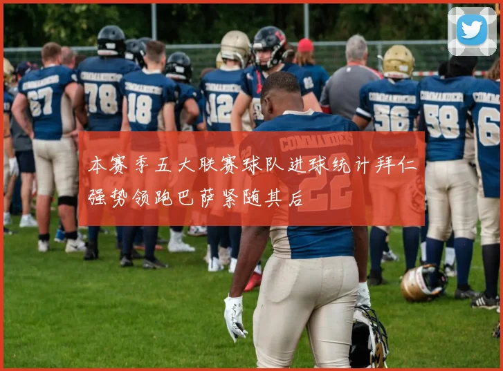 本赛季五大联赛球队进球统计拜仁强势领跑巴萨紧随其后