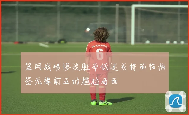 篮网战绩惨淡胜率低迷或将面临抽签无缘前五的尴尬局面