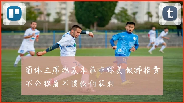 葡体主席炮轰本菲卡球员假摔指责不公称看不惯我们获利