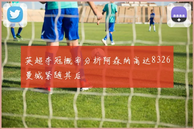 英超夺冠概率分析阿森纳高达8326曼城紧随其后