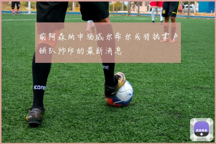 前阿森纳中场威尔希尔或将执掌卢顿队帅印的最新消息