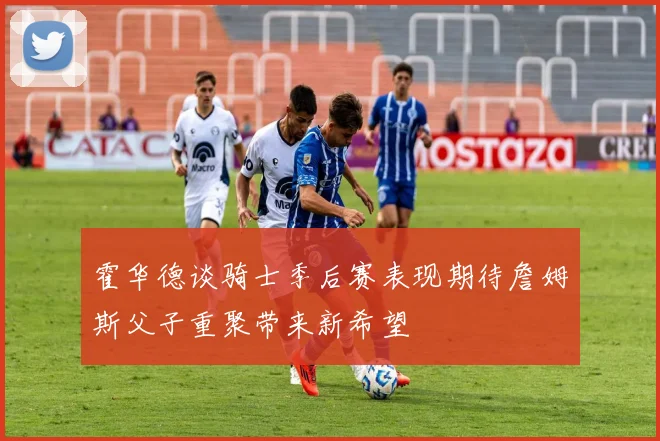 霍华德谈骑士季后赛表现期待詹姆斯父子重聚带来新希望