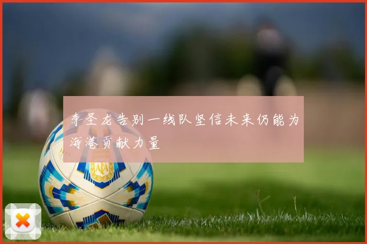 李圣龙告别一线队坚信未来仍能为海港贡献力量