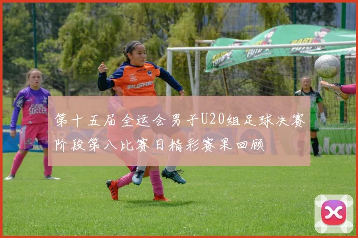 第十五届全运会男子U20组足球决赛阶段第八比赛日精彩赛果回顾