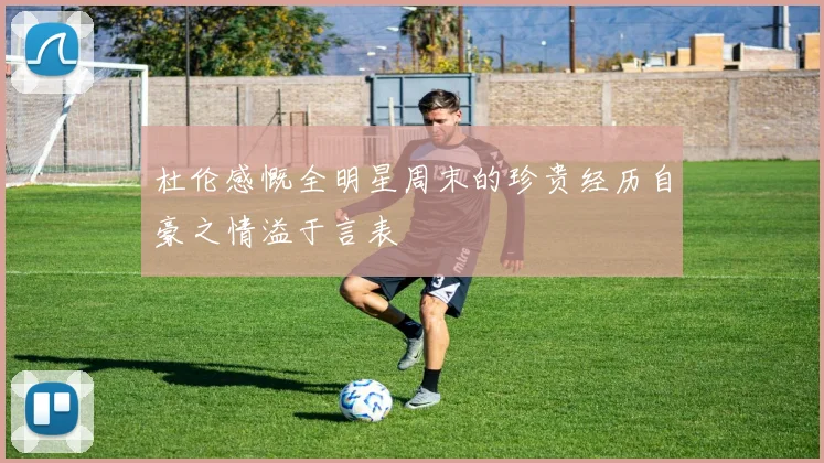 杜伦感慨全明星周末的珍贵经历自豪之情溢于言表
