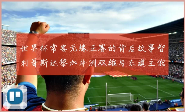 世界杯常客无缘正赛的背后故事智利哥斯达黎加非洲双雄与东道主俄罗斯的遗憾