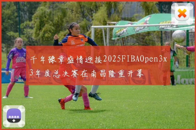 千年豫章盛情迎接2025FIBAOpen3x3年度总决赛在南昌隆重开幕