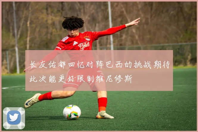 长友佑都回忆对阵巴西的挑战期待此次能更好限制维尼修斯