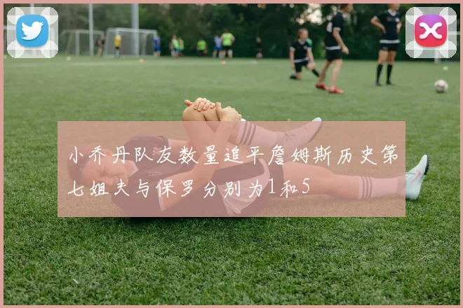 小乔丹队友数量追平詹姆斯历史第七姐夫与保罗分别为1和5