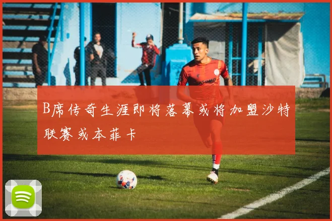 B席传奇生涯即将落幕或将加盟沙特联赛或本菲卡