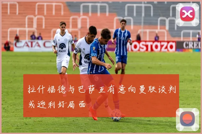 拉什福德与巴萨互有意向曼联谈判或迎利好局面