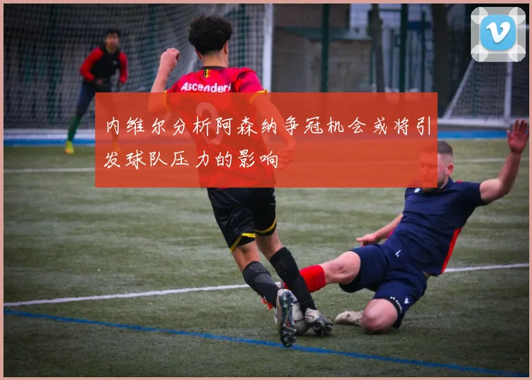 内维尔分析阿森纳争冠机会或将引发球队压力的影响
