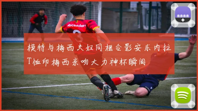 模特与梅西夫妇同框合影安东内拉T恤印梅西亲吻大力神杯瞬间
