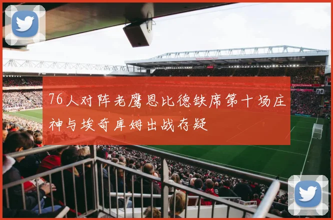 76人对阵老鹰恩比德缺席第十场庄神与埃奇库姆出战存疑