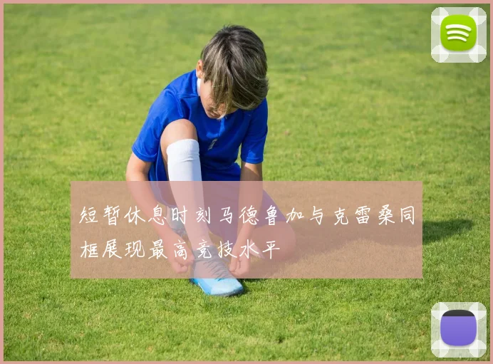 短暂休息时刻马德鲁加与克雷桑同框展现最高竞技水平
