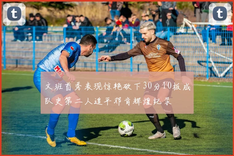 文班首秀表现惊艳砍下30分10板成队史第二人追平邓肯辉煌纪录